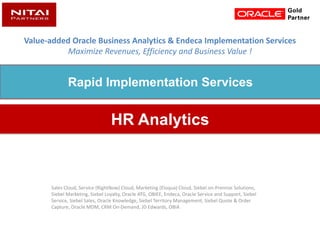 Value-added Oracle Business Analytics & Endeca Implementation Services
Maximize Revenues, Efficiency and Business Value !
Sales Cloud, Service (RightNow) Cloud, Marketing (Eloqua) Cloud, Siebel on-Premise Solutions,
Siebel Marketing, Siebel Loyalty, Oracle ATG, OBIEE, Endeca, Oracle Service and Support, Siebel
Service, Siebel Sales, Oracle Knowledge, Siebel Territory Management, Siebel Quote & Order
Capture, Oracle MDM, CRM On-Demand, JD Edwards, OBIA
HR Analytics
Rapid Implementation Services
 