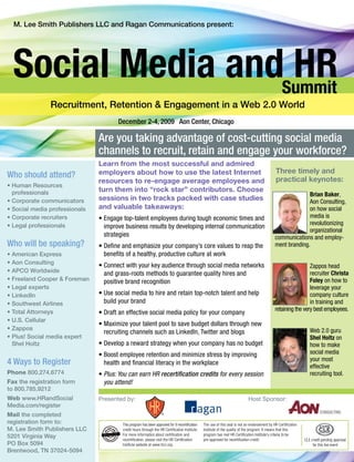 Are you taking advantage of cost-cutting social media
                               channels to recruit, retain and engage your workforce?
                               Learn from the most successful and admired
                               employers about how to use the latest Internet                                                                  Three timely and
Who should attend?                                                                                                                             practical keynotes:
                               resources to re-engage average employees and
• Human Resources
  professionals                turn them into “rock star” contributors. Choose
                                                                                                                                                            Brian Baker,
• Corporate communicators      sessions in two tracks packed with case studies                                                                              Aon Consulting,
• Social media professionals   and valuable takeaways:                                                                                                      on how social
• Corporate recruiters         • Engage top-talent employees during tough economic times and                                                                media is
• Legal professionals                                                                                                                                       revolutionizing
                                 improve business results by developing internal communication
                                                                                                                                                            organizational
                                 strategies                                                                                                   communications and employ-
Who will be speaking?          • Define and emphasize your company’s core values to reap the                                                  ment branding.
• American Express               benefits of a healthy, productive culture at work
• Aon Consulting
                               • Connect with your key audience through social media networks                                                                  Zappos head
• APCO Worldwide                 and grass-roots methods to guarantee quality hires and                                                                        recruiter Christa
• Freeland Cooper & Foreman      positive brand recognition                                                                                                    Foley on how to
• Legal experts                                                                                                                                                leverage your
• LinkedIn                     • Use social media to hire and retain top-notch talent and help                                                                 company culture
• Southwest Airlines             build your brand                                                                                                              in training and
• Total Attorneys                                                                                                                             retaining the very best employees.
                               • Draft an effective social media policy for your company
• U.S. Cellular
                               • Maximize your talent pool to save budget dollars through new
• Zappos                                                                                                                                                           Web 2.0 guru
                                 recruiting channels such as LinkedIn, Twitter and blogs
• Plus! Social media expert                                                                                                                                        Shel Holtz on
  Shel Holtz                   • Develop a reward strategy when your company has no budget                                                                         how to make
                               • Boost employee retention and minimize stress by improving                                                                         social media
                                                                                                                                                                   your most
4 Ways to Register               health and financial literacy in the workplace
                                                                                                                                                                   effective
Phone 800.274.6774             • Plus: You can earn HR recertification credits for every session                                                                   recruiting tool.
Fax the registration form        you attend!
to 800.785.9212
Web www.HRandSocial            Presented by:                                                                                Host Sponsor:
Media.com/register
Mail the completed
registration form to:                   This program has been approved for 9 recertification   The use of this seal is not an endorsement by HR Certification
M. Lee Smith Publishers LLC             credit hours through the HR Certification Institute.   Institute of the quality of the program. It means that this
5201 Virginia Way                       For more information about certification and           program has met HR Certification Institute’s criteria to be
                                        recertification, please visit the HR Certification     pre-approved for recertification credit.                         CLE credit pending approval
PO Box 5094                             Institute website at www.hrci.org.                                                                                           for this live event
Brentwood, TN 37024-5094
 