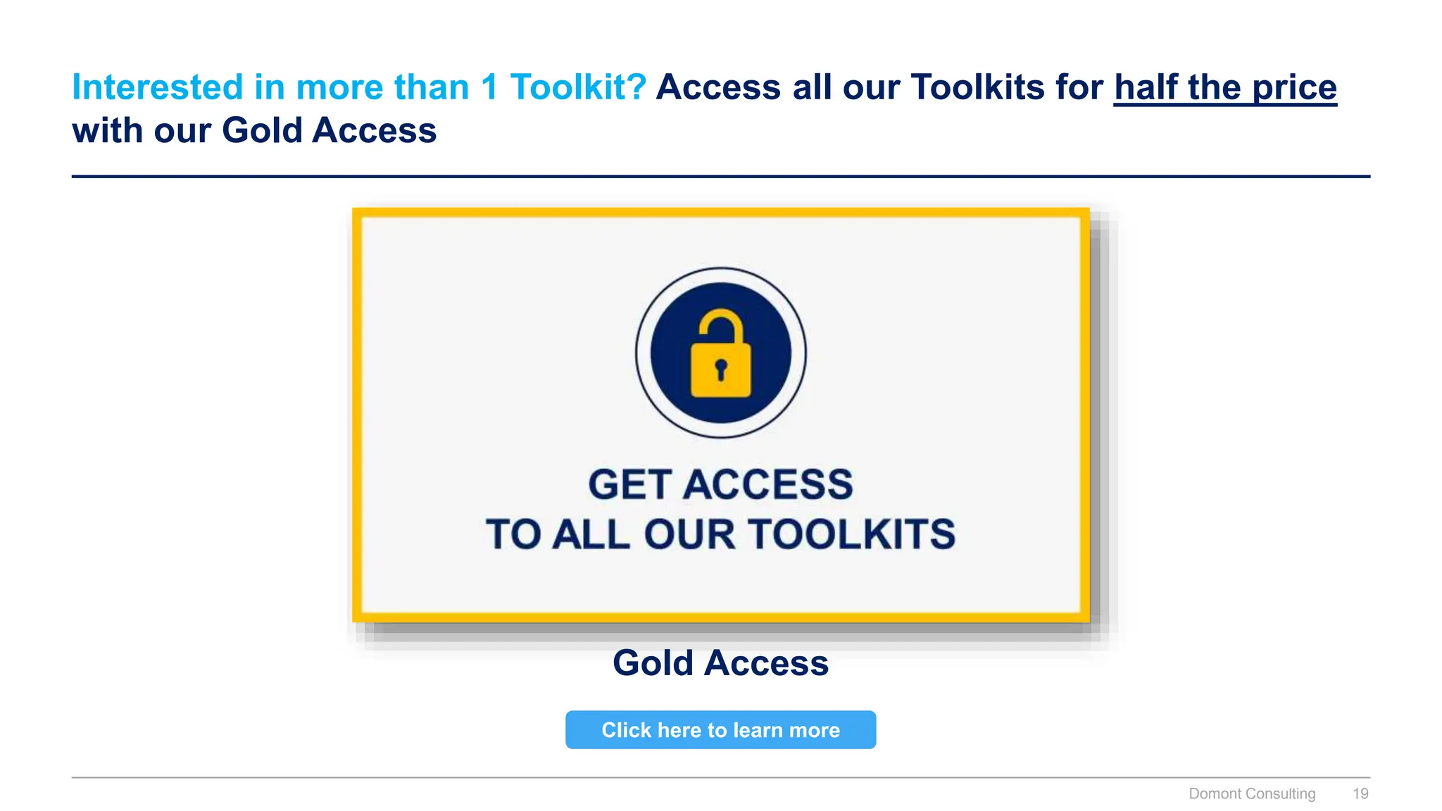 Interested in more than 1 Toolkit? Access all our Toolkits for half the price
with our Gold Access
Gold Access
Click here to learn more
Domont Consulting 19
 