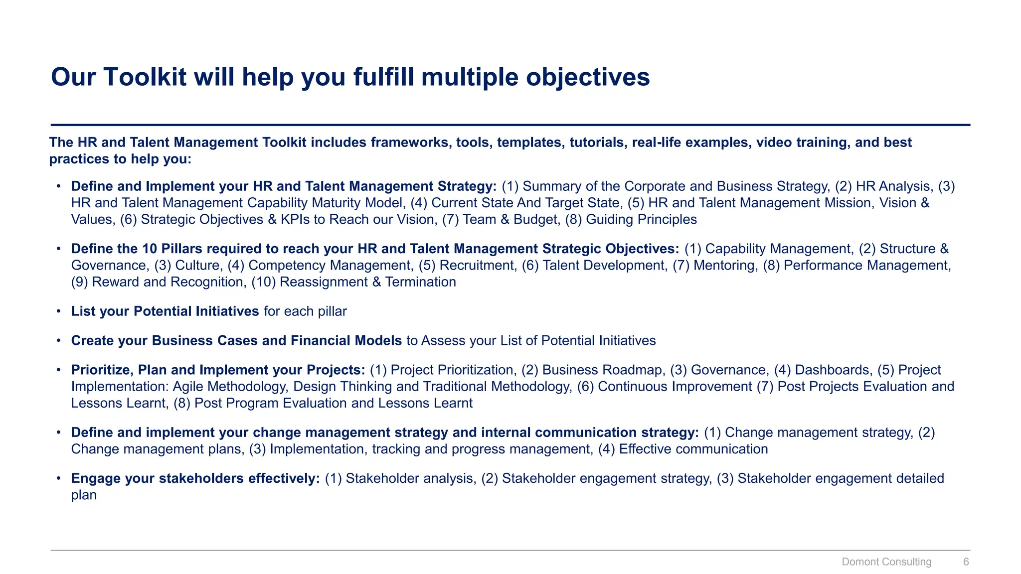 Our Toolkit will help you fulfill multiple objectives
The HR and Talent Management Toolkit includes frameworks, tools, templates, tutorials, real-life examples, video training, and best
practices to help you:
• Define and Implement your HR and Talent Management Strategy: (1) Summary of the Corporate and Business Strategy, (2) HR Analysis, (3)
HR and Talent Management Capability Maturity Model, (4) Current State And Target State, (5) HR and Talent Management Mission, Vision &
Values, (6) Strategic Objectives & KPIs to Reach our Vision, (7) Team & Budget, (8) Guiding Principles
• Define the 10 Pillars required to reach your HR and Talent Management Strategic Objectives: (1) Capability Management, (2) Structure &
Governance, (3) Culture, (4) Competency Management, (5) Recruitment, (6) Talent Development, (7) Mentoring, (8) Performance Management,
(9) Reward and Recognition, (10) Reassignment & Termination
• List your Potential Initiatives for each pillar
• Create your Business Cases and Financial Models to Assess your List of Potential Initiatives
• Prioritize, Plan and Implement your Projects: (1) Project Prioritization, (2) Business Roadmap, (3) Governance, (4) Dashboards, (5) Project
Implementation: Agile Methodology, Design Thinking and Traditional Methodology, (6) Continuous Improvement (7) Post Projects Evaluation and
Lessons Learnt, (8) Post Program Evaluation and Lessons Learnt
• Define and implement your change management strategy and internal communication strategy: (1) Change management strategy, (2)
Change management plans, (3) Implementation, tracking and progress management, (4) Effective communication
• Engage your stakeholders effectively: (1) Stakeholder analysis, (2) Stakeholder engagement strategy, (3) Stakeholder engagement detailed
plan
Domont Consulting 6
 