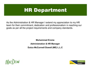 HR Department
As the Administration & HR Manager I extend my appreciation to my HR
team for their commitment, dedication and professionalism in reaching our
goals as per all the project requirements and company standards.
Muhammad Erome
Administration & HR Manager
Dutco McConnell Dowell (ME) L.L.C
 