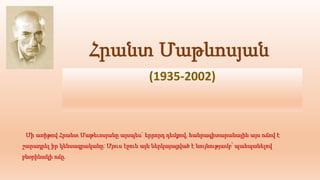 Հրանտ Մաթևոսյան
(1935-2002)
Մի առիթով Հրանտ Մաթեւոսյանը այսպես` երրորդ դեմքով, հանրագիտարանային այս ոճով է
շարադրել իր կենսագրականը: Մյուս էջուն այն ներկայացված է նույնությամբ՝ պահպանելով
բնօրինակի ոճը.
 