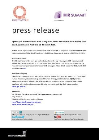press release
QHR to join the HR Summit 2015 taking place at the RACV Royal Pines Resort, Gold
Coast, Queensland, Australia, 23-25 March 2015.
marcus evans is pleased to announce the participation of QHR as a Sponsor at the HR Summit 2015
taking place at the RACV Royal Pines Resort, Gold Coast, Queensland, Australia 23-25 March 2015.
About the Summit
The HR Summit provides a unique and exclusive forum for top industry chief HR executives and
service and solution providers to focus in an intimate environment on discussions around the key
new drivers shaping corporate priorities and HR strategies. More details about the HR Summit 2015
can be found here.
About the Company
QHR is a unique Australian consulting firm that specialises in applying the concepts of Quantitative
Human Resources, where the disciplines of finance, strategy and HR intersect. QHR provides
expertise in the use of analytics, workforce planning, talent sourcing and remuneration design
overlayed with strategic business consulting to help clients optimise their human capital.
www.qhr.com.au
More Info
For further information on the HR 2015 programme please contact
Raya Ivanova
Marketing PR & Communications Manager
raya.PRsummits@marcusevanskl.com
www.hranzsummit.com/prr
https://www.linkedin.com/groups?home=&gid=3801684&trk http://www.slideshare.net/MarcusEvansHR
www.twitter.com/meSummitsHR http://www.youtube.com/user/MarcusEvansHR
 