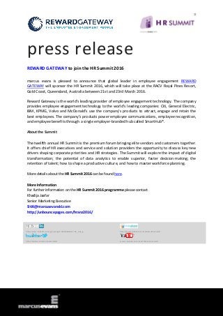 press release
REWARD GATEWAY to join the HR Summit 2016
marcus evans is pleased to announce that global leader in employee engagement REWARD
GATEWAY will sponsor the HR Summit 2016, which will take place at the RACV Royal Pines Resort,
Gold Coast, Queensland, Australia between 21st and 23rd March 2016.
Reward Gateway is the world’s leading provider of employee engagement technology. The company
provides employee engagement technology to the world’s leading companies: Citi, General Electric,
IBM, KPMG, Volvo and McDonald’s use the company’s products to attract, engage and retain the
best employees. The company’s products power employee communications, employee recognition,
and employee benefits through a single employer-branded hub called SmartHub®.
About the Summit
The twelfth annual HR Summit is the premium forum bringing elite vendors and customers together.
It offers chief HR executives and service and solution providers the opportunity to discuss key new
drivers shaping corporate priorities and HR strategies. The Summit will explore the impact of digital
transformation; the potential of data analytics to enable superior, faster decision-making; the
retention of talent; how to shape a productive culture, and how to master workforce planning.
More details about the HR Summit 2016 can be found here.
More Information
For further information on the HR Summit 2016 programme please contact
Khadija Jaafar
Senior Marketing Executive
SitiK@marcusevanskl.com
http://unbouncepages.com/hranz2016/
http://www.linkedin.com/groups?gid=3801684&trk=hb_side_g http://www.slideshare.net/MarcusEvansHR
http://twitter.com/meSummitsHR www.youtube.com/user/MarcusEvansHR
 