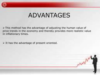 ADVANTAGES 
 This method has the advantage of adjusting the human value of 
price trends in the economy and thereby provides more realistic value 
in inflationary times. 
 It has the advantage of present oriented. 
 