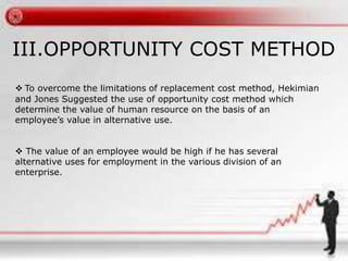 III.OPPORTUNITY COST METHOD 
 To overcome the limitations of replacement cost method, Hekimian 
and Jones Suggested the use of opportunity cost method which 
determine the value of human resource on the basis of an 
employee’s value in alternative use. 
 The value of an employee would be high if he has several 
alternative uses for employment in the various division of an 
enterprise. 
 