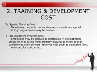 2. TRAINING & DEVELOPMENT 
COST 
C) Special Training Cost: 
To achieve the performance standards sometimes special 
training programmers may be devised. 
d) Development Programmers: 
Employees may be allowed to participate in development 
programs may range from ordinary lectures to international 
conferences and seminars. Involves cost such as delegated fees, 
travel cost, loss output etc. 
 