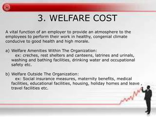 3. WELFARE COST 
A vital function of an employer to provide an atmosphere to the 
employees to perform their work in healthy, congenial climate 
conducive to good health and high morale. 
a) Welfare Amenities Within The Organization: 
ex: creches, rest shelters and canteens, latrines and urinals, 
washing and bathing facilities, drinking water and occupational 
safety etc. 
b) Welfare Outside The Organization: 
ex: Social insurance measures, maternity benefits, medical 
facilities, educational facilities, housing, holiday homes and leave , 
travel facilities etc. 
 