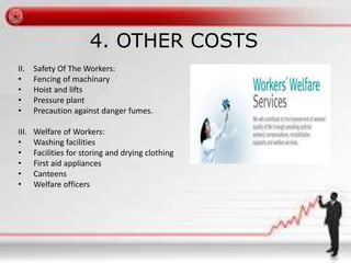 4. OTHER COSTS 
II. Safety Of The Workers: 
• Fencing of machinary 
• Hoist and lifts 
• Pressure plant 
• Precaution against danger fumes. 
III. Welfare of Workers: 
• Washing facilities 
• Facilities for storing and drying clothing 
• First aid appliances 
• Canteens 
• Welfare officers 
 