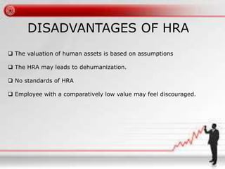 DISADVANTAGES OF HRA 
 The valuation of human assets is based on assumptions 
 The HRA may leads to dehumanization. 
 No standards of HRA 
 Employee with a comparatively low value may feel discouraged. 
 