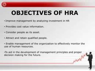 OBJECTIVES OF HRA 
• Improve management by analyzing investment in HR 
• Provides cost value information. 
• Consider people as its asset. 
• Attract and retain qualified people. 
• Enable management of the organization to effectively monitor the 
use of human resources. 
•To aid in the development of management principles and proper 
decision making for the future. 
 