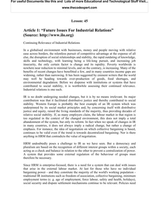 For useful Documents like this and Lots of more Educational and Technological Stuff Visit...

                                       www.thecodexpert.com



                                               Lesson: 45

        Article 1: “Future Issues For Industrial Relations”
        (Source: http://www.ilo.org)
        Continuing Relevance of Industrial Relations

        In a globalised environment with businesses, money and people moving with relative
        ease across borders, the relentless pursuit of competitive advantage at the expense of all
        else, the disruption of social relationships and stability, the rapid outdating of knowledge,
        skills and technology, with learning being a life-long pursuit, and increasing job
        insecurity, the only certain factor is change and its rapidity. Poverty worldwide is
        nowhere near reduction to minimal levels, and on the contrary, is increasing. Many of the
        benefits of recent changes have benefitted a few, and in many countries income gaps are
        widening, rather than narrowing. It has been suggested by eminent writers that the world
        may well be heading towards over-production of goods, food shortages, and
        environmental degradation. Before we dispense with institutions or systems that have
        contributed to social stability, it is worthwhile assessing their continued relevance.
        Industrial relations is one such.

        IR is no doubt undergoing needed changes, but it is by no means irrelevant. Its major
        contribution was that it facilitated distributive justice and thereby contributed to social
        stability. Western Europe is probably the best example of an IR system which was
        underpinned by its social market principles and, by concerning itself with distributive
        justice and equity, raised the living standards of the majority, thus providing decades of
        relative social stability. If, as many employers claim, the labour market in that region is
        too regulated in the context of the changed environment, this does not imply a total
        abandonment of the system, but only its reform. In fact when we speak of changes in IR
        in many countries, it does not always imply a radical change, but rather a change of
        emphasis. For instance, the idea of negotiation on which collective bargaining is based,
        continues to be valid even if the trend is towards decentralized bargaining. Nor is there
        anything in HRM that contradicts the value of negotiation.

        HRM undoubtedly poses a challenge to IR as we have seen. But a democracy and
        pluralism are based on the recognition of different interest groups within a society, each
        acting as a check and balance in relation to the other to prevent a centralization of power.
        A system that provides some external regulation of the behaviour of groups must
        therefore be necessary.

        Since HRM is enterprise-focused, there is a need for a system that can deal with issues
        that arise in the external labour market. At last for those who have no individual
        bargaining power - and they constitute the majority of the world's working population -
        traditional IR institutions such as freedom of association, collective bargaining, minimum
        employment terms (e. g. age of employment, force labour, safety and health, holidays),
        social security and dispute settlement mechanisms continue to be relevant. Policies need
 