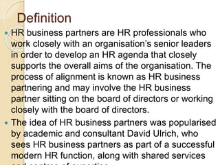 Definition
 HR business partners are HR professionals who
work closely with an organisation’s senior leaders
in order to develop an HR agenda that closely
supports the overall aims of the organisation. The
process of alignment is known as HR business
partnering and may involve the HR business
partner sitting on the board of directors or working
closely with the board of directors.
 The idea of HR business partners was popularised
by academic and consultant David Ulrich, who
sees HR business partners as part of a successful
modern HR function, along with shared services
 