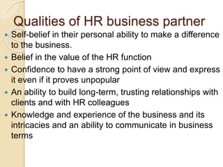 Qualities of HR business partner
 Self-belief in their personal ability to make a difference
to the business.
 Belief in the value of the HR function
 Confidence to have a strong point of view and express
it even if it proves unpopular
 An ability to build long-term, trusting relationships with
clients and with HR colleagues
 Knowledge and experience of the business and its
intricacies and an ability to communicate in business
terms
 