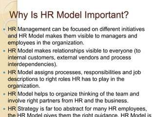Why Is HR Model Important?
 HR Management can be focused on different initiatives
and HR Model makes them visible to managers and
employees in the organization.
 HR Model makes relationships visible to everyone (to
internal customers, external vendors and process
interdependencies).
 HR Model assigns processes, responsibilities and job
descriptions to right roles HR has to play in the
organization.
 HR Model helps to organize thinking of the team and
involve right partners from HR and the business.
 HR Strategy is far too abstract for many HR employees,
 