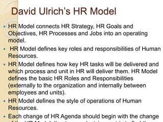 David Ulrich’s HR Model
 HR Model connects HR Strategy, HR Goals and
Objectives, HR Processes and Jobs into an operating
model.
 HR Model defines key roles and responsibilities of Human
Resources.
 HR Model defines how key HR tasks will be delivered and
which process and unit in HR will deliver them. HR Model
defines the basic HR Roles and Responsibilities
(externally to the organization and internally between
employees and units).
 HR Model defines the style of operations of Human
Resources.
 Each change of HR Agenda should begin with the change
 