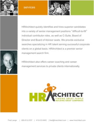 services 
HRArchitect quickly identifies and hires superior candidates 
into a variety of senior management positions “difficult-to-fill” 
individual contributor roles, as well as C-Suite, Board of 
Director and Board of Advisor seats. We provide exclusive 
searches specializing in HR talent serving successful corporate 
clients on a global basis. HRArchitect is a premier senior 
management search firm. 
HRArchitect also offers career coaching and career 
management services to private clients internationally. 
Fred Lange | 800-513-3707 | 415-515-9491 | fred@hrarchitect.com | www.hrarchitect.com 
 