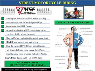 STREET MOTORCYCLE RIDING Inform your Supervisor & Unit Motorcycle Rep Interview with your CC or designated Rep PPE WILL SAVE YOUR LIFE Attend a certified MSF Course  Inexperienced riders MUST be mentored by an  experienced rider within their unit Obey traffic laws including the posted speed limit NEVER loan anyone your motorcycle Wear the required PPE: Helmet with chinstrap, Full fingered gloves, Long sleeve shirt, Pants,  Over the ankle boots or shoes, Reflective Vest is   REQUIRED day or night -On or Off Base. KNOW YOUR LIMITS RIDE WITHIN YOUR SKILL LEVEL AFI 91-207,  AFI 91-207 PACAF Sup, and Safety Office 