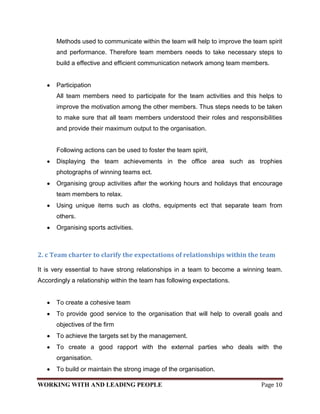 Methods used to communicate within the team will help to improve the team spirit
      and performance. Therefore team members needs to take necessary steps to
      build a effective and efficient communication network among team members.


      Participation
      All team members need to participate for the team activities and this helps to
      improve the motivation among the other members. Thus steps needs to be taken
      to make sure that all team members understood their roles and responsibilities
      and provide their maximum output to the organisation.


      Following actions can be used to foster the team spirit,
      Displaying the team achievements in the office area such as trophies
      photographs of winning teams ect.
      Organising group activities after the working hours and holidays that encourage
      team members to relax.
      Using unique items such as cloths, equipments ect that separate team from
      others.
      Organising sports activities.



2. c Team charter to clarify the expectations of relationships within the team

It is very essential to have strong relationships in a team to become a winning team.
Accordingly a relationship within the team has following expectations.


      To create a cohesive team
      To provide good service to the organisation that will help to overall goals and
      objectives of the firm
      To achieve the targets set by the management.
      To create a good rapport with the external parties who deals with the
      organisation.
      To build or maintain the strong image of the organisation.

WORKING WITH AND LEADING PEOPLE                                               Page 10
 