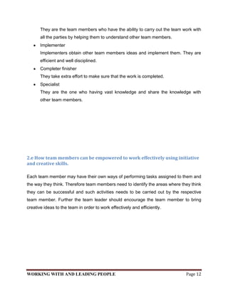 They are the team members who have the ability to carry out the team work with
       all the parties by helping them to understand other team members.
       Implementer
       Implementers obtain other team members ideas and implement them. They are
       efficient and well disciplined.
       Completer finisher
       They take extra effort to make sure that the work is completed.
       Specialist
       They are the one who having vast knowledge and share the knowledge with
       other team members.




2.e How team members can be empowered to work effectively using initiative
and creative skills.

Each team member may have their own ways of performing tasks assigned to them and
the way they think. Therefore team members need to identify the areas where they think
they can be successful and such activities needs to be carried out by the respective
team member. Further the team leader should encourage the team member to bring
creative ideas to the team in order to work effectively and efficiently.




WORKING WITH AND LEADING PEOPLE                                               Page 12
 