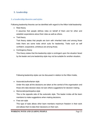 3. Leadership


3. a Leadership theories and styles

Following leadership theories can be identified with regard to the Hilton hotel leadership
      Role theory
      It assumes that people defines roles on behalf of them and for other and
      establish expectations about their roles as well as others.
      Trait theory
      Trait theory states that people are born with inherited traits and among those
      traits there are some traits which suits for leadership. Traits such as self
      confident, cooperative, ambitious are among those.
      Contingency theory
      This theory states that the leadership style is contingent upon the situation faced
      by the leader and one leadership style may not be suitable for another situation.




      Following leadership styles can be discussed in relation to the Hilton hotels,


      Autocratic/authoritarian style
      Under this style all the decisions are taken at the central of the organisation and
      those who take decision does not wan others suggestions for decision making.
      Democratic/participative style
      This is the opposite side of the autocratic style. The leader invites all the team
      members to make suggestions when making decisions.
      Free rain style
      This type of style allows other team members maximum freedom in their work
      and allows them to take their decisions on their own.

WORKING WITH AND LEADING PEOPLE                                                   Page 13
 