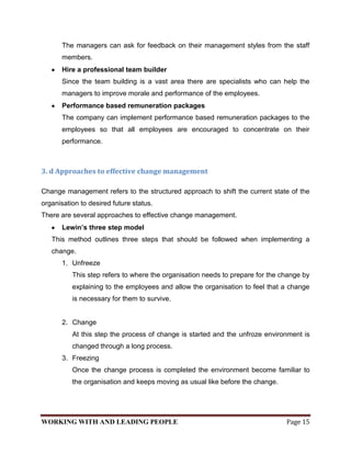 The managers can ask for feedback on their management styles from the staff
       members.
       Hire a professional team builder
       Since the team building is a vast area there are specialists who can help the
       managers to improve morale and performance of the employees.
       Performance based remuneration packages
       The company can implement performance based remuneration packages to the
       employees so that all employees are encouraged to concentrate on their
       performance.



3. d Approaches to effective change management

Change management refers to the structured approach to shift the current state of the
organisation to desired future status.
There are several approaches to effective change management.
       Lewin’s three step model
   This method outlines three steps that should be followed when implementing a
   change.
       1. Unfreeze
          This step refers to where the organisation needs to prepare for the change by
          explaining to the employees and allow the organisation to feel that a change
          is necessary for them to survive.


       2. Change
          At this step the process of change is started and the unfroze environment is
          changed through a long process.
       3. Freezing
          Once the change process is completed the environment become familiar to
          the organisation and keeps moving as usual like before the change.




WORKING WITH AND LEADING PEOPLE                                                Page 15
 