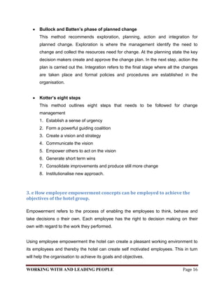 Bullock and Batten’s phase of planned change
       This method recommends exploration, planning, action and integration for
       planned change. Exploration is where the management identify the need to
       change and collect the resources need for change. At the planning state the key
       decision makers create and approve the change plan. In the next step, action the
       plan is carried out the. Integration refers to the final stage where all the changes
       are taken place and formal policies and procedures are established in the
       organisation.


       Kotter’s eight steps
       This method outlines eight steps that needs to be followed for change
       management
       1. Establish a sense of urgency
       2. Form a powerful guiding coalition
       3. Create a vision and strategy
       4. Communicate the vision
       5. Empower others to act on the vision
       6. Generate short term wins
       7. Consolidate improvements and produce still more change
       8. Institutionalise new approach.



3. e How employee empowerment concepts can be employed to achieve the
objectives of the hotel group.

Empowerment refers to the process of enabling the employees to think, behave and
take decisions o their own. Each employee has the right to decision making on their
own with regard to the work they performed.


Using employee empowerment the hotel can create a pleasant working environment to
its employees and thereby the hotel can create self motivated employees. This in turn
will help the organisation to achieve its goals and objectives.

WORKING WITH AND LEADING PEOPLE                                                    Page 16
 