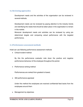 4.c Reviewing approaches

      Development needs and the activities of the organisation can be reviewed in
      several methods.


      Development needs can be reviewed by paying attention to the industry trends
      and identifying the needs that should be taken place in the organisation to remain
      in the market.
      Moreover development needs and activities can be reviewed by using pre
      determined targets and comparing actual performance with the targeted
      performance.



4. d Performance assessment methods

Hotel can use following performance assessment methods
      Critical incident method


      By this the performance evaluator note down the positive and negative
      performance behaviour of the employee throughout the period.


      Performance ranking method


      Performances are ranked from greatest to lowest.


      360 performance appraisal


      Under this method the employees are received confidential feed backs from the
      employees around them


      Management by objectives



WORKING WITH AND LEADING PEOPLE                                                 Page 18
 