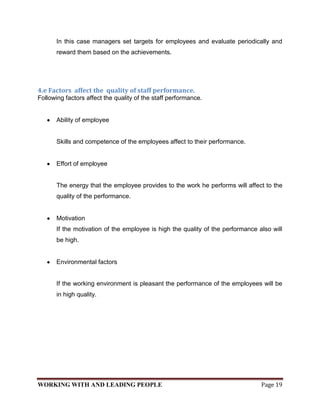 In this case managers set targets for employees and evaluate periodically and
       reward them based on the achievements.




4.e Factors affect the quality of staff performance.
Following factors affect the quality of the staff performance.


       Ability of employee


       Skills and competence of the employees affect to their performance.


       Effort of employee


       The energy that the employee provides to the work he performs will affect to the
       quality of the performance.


       Motivation
       If the motivation of the employee is high the quality of the performance also will
       be high.


       Environmental factors


       If the working environment is pleasant the performance of the employees will be
       in high quality.




WORKING WITH AND LEADING PEOPLE                                                  Page 19
 
