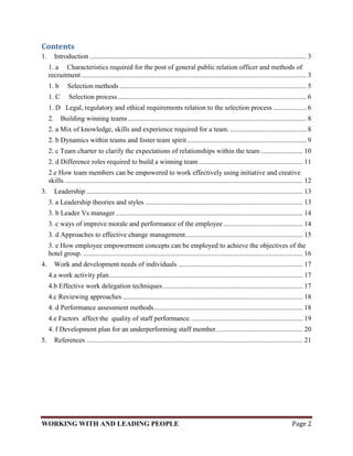 Contents
1.      Introduction ............................................................................................................................. 3
     1. a Characteristics required for the post of general public relation officer and methods of
     recruitment .................................................................................................................................. 3
     1. b      Selection methods ............................................................................................................ 5
     1. C       Selection process ............................................................................................................. 6
     1. D Legal, regulatory and ethical requirements relation to the selection process ................... 6
     2. Building winning teams ....................................................................................................... 8
     2. a Mix of knowledge, skills and experience required for a team. ............................................ 8
     2. b Dynamics within teams and foster team spirit ..................................................................... 9
     2. c Team charter to clarify the expectations of relationships within the team ........................ 10
     2. d Difference roles required to build a winning team ............................................................ 11
     2.e How team members can be empowered to work effectively using initiative and creative
     skills. ......................................................................................................................................... 12
3.      Leadership ............................................................................................................................. 13
     3. a Leadership theories and styles ........................................................................................... 13
     3. b Leader Vs manager ............................................................................................................ 14
     3. c ways of improve morale and performance of the employee .............................................. 14
     3. d Approaches to effective change management.................................................................... 15
     3. e How employee empowerment concepts can be employed to achieve the objectives of the
     hotel group. ............................................................................................................................... 16
4.      Work and development needs of individuals ........................................................................ 17
     4.a work activity plan ................................................................................................................ 17
     4.b Effective work delegation techniques ................................................................................. 17
     4.c Reviewing approaches ........................................................................................................ 18
     4. d Performance assessment methods ...................................................................................... 18
     4.e Factors affect the quality of staff performance. ................................................................ 19
     4. f Development plan for an underperforming staff member. ................................................. 20
5.      References ............................................................................................................................. 21




WORKING WITH AND LEADING PEOPLE                                                                                                               Page 2
 