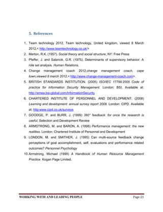 5. References

  1. Team technology 2012, Team technology, United kingdom, viewed 8 March
     2012,< http://www.teamtechnology.co.uk/>
  2. Merton, R.K. (1957). Social theory and social structure, NY: Free Press
  3. Pfeffer, J. and Salancik, G.R. (1975). Determinants of supervisory behavior: A
     role set analysis. Human Relations,
  4. Change    management      coach    2012,change     management      coach,     cape
     town,viewed 8 march 2012,< http://www.change-management-coach.com>.
  5. BRITISH STANDARDS INSTITUTION. (2005) ISO/IEC 17799:2005 Code of
     practice for Information Security Management. London: BSI. Available at:
     http://emea.bsi-global.com/InformationSecurity
  6. CHARTERED INSTITUTE OF PERSONNEL AND DEVELOPMENT. (2008)
     Learning and development: annual survey report 2008. London: CIPD. Available
     at: http:www.cipd.co.uk/surveys
  7. GOODGE, P. and BURR, J. (1999) 360° feedback: for once the research is
     useful. Selection and Development Review
  8. ARMSTRONG, M. and BARON, A. (1998) Performance management: the new
     realities. London: Chartered Institute of Personnel and Development
  9. LONDON, M. and SMITHER, J. (1995) Can multi-source feedback change
     perceptions of goal accomplishment, self, evaluations and performance related
     outcomes? Personnel Psychology
  10. Armstrong, Michael (1999) A Handbook of Human Resource Management
     Practice. Kogan Page Limited.




WORKING WITH AND LEADING PEOPLE                                                  Page 21
 