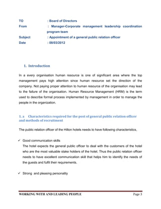 TO                   : Board of Directors
From                 : Manager-Corporate management leadership coordination
                     program team
Subject              : Appointment of a general public relation officer
Date                 : 08/03/2012




     1. Introduction

In a every organisation human resource is one of significant area where the top
management pays high attention since human resource set the direction of the
company. Not paying proper attention to human resource of the organisation may lead
to the failure of the organisation. Human Resource Management (HRM) is the term
used to describe formal process implemented by management in order to manage the
people in the organization.



1. a Characteristics required for the post of general public relation officer
and methods of recruitment

The public relation officer of the Hilton hotels needs to have following characteristics,


 Good communication skills
   The hotel expects the general public officer to deal with the customers of the hotel
   who are the most valuable stake holders of the hotel. Thus the public relation officer
   needs to have excellent communication skill that helps him to identify the needs of
   the guests and fulfil their requirements.


 Strong and pleasing personality




WORKING WITH AND LEADING PEOPLE                                                       Page 3
 
