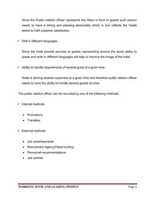 Since the Public relation officer represents the Hilton in front of guests such person
   needs to have a strong and pleasing personality which in turn reflects the hotels
   desire to fulfil customer satisfaction.


 Skill in different languages


   Since the hotel provide services to guests representing around the world ability to
   speak and write in different languages will help to improve the image of the hotel.


 Ability to handle requirements of several gusts at a given time


   Hotel is serving several customers at a given time and therefore public relation officer
   needs to have the ability to handle several guests at once.


The public relation officer can be recruited by one of the following methods,


 Internal methods


       Promotions
       Transfers


 External methods


       Job advertisements
       Recruitment Agency/Head hunting
       Personnel recommendations
       Job centres




WORKING WITH AND LEADING PEOPLE                                                     Page 4
 