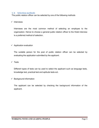 1. b   Selection methods
The public relation officer can be selected by one of the following methods


 Interviews


   Interviews are the most common method of selecting an employee to the
   organization. Hence to choose a general public relation officer to the Hotel interview
   is a preferred method of selection.




 Application evaluation


   The suitable person for the post of public relation officer can be selected by
   evaluating the application submitted by the applicant.


 Tests


   Different types of tests can by used to select the applicant such as language tests,
   knowledge test, practical test and aptitude tests ect.


 Background information


   The applicant can be selected by checking the background information of the
   applicant.




WORKING WITH AND LEADING PEOPLE                                                   Page 5
 
