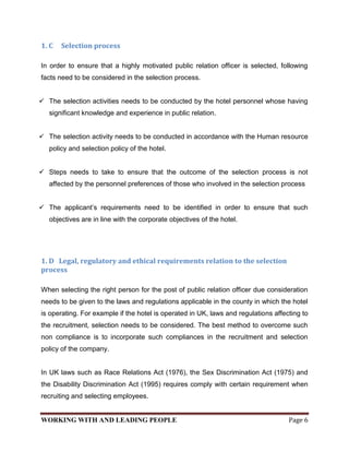 1. C   Selection process

In order to ensure that a highly motivated public relation officer is selected, following
facts need to be considered in the selection process.


 The selection activities needs to be conducted by the hotel personnel whose having
   significant knowledge and experience in public relation.


 The selection activity needs to be conducted in accordance with the Human resource
   policy and selection policy of the hotel.


 Steps needs to take to ensure that the outcome of the selection process is not
   affected by the personnel preferences of those who involved in the selection process


 The applicant’s requirements need to be identified in order to ensure that such
   objectives are in line with the corporate objectives of the hotel.




1. D Legal, regulatory and ethical requirements relation to the selection
process

When selecting the right person for the post of public relation officer due consideration
needs to be given to the laws and regulations applicable in the county in which the hotel
is operating. For example if the hotel is operated in UK, laws and regulations affecting to
the recruitment, selection needs to be considered. The best method to overcome such
non compliance is to incorporate such compliances in the recruitment and selection
policy of the company.


In UK laws such as Race Relations Act (1976), the Sex Discrimination Act (1975) and
the Disability Discrimination Act (1995) requires comply with certain requirement when
recruiting and selecting employees.


WORKING WITH AND LEADING PEOPLE                                                     Page 6
 