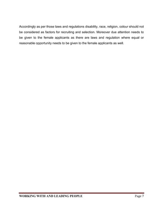 Accordingly as per those laws and regulations disability, race, religion, colour should not
be considered as factors for recruiting and selection. Moreover due attention needs to
be given to the female applicants as there are laws and regulation where equal or
reasonable opportunity needs to be given to the female applicants as well.




WORKING WITH AND LEADING PEOPLE                                                     Page 7
 