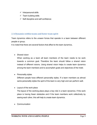  Interpersonal skills
           Team building skills
           Self discipline and self confidence




2. b Dynamics within teams and foster team spirit

Team dynamics refers to the unseen forces that operate in a team between different
people or group.
It is noted that there are several factors that affect to the team dynamics,




       Shared vision
       When working as a team all team members of the team needs to be work
       towards a common goal. Therefore the team should follow a shared vision
       instead of different visions. Using shared vision helps to create team dynamics
       among the team members and to accomplish goals and objectives of the hotel.


       Personality styles
       Different people have different personality styles. If a team members as almost
       same personality styles the spirit of the team is very high and can perform well.


       Layout of the work place
       The layout of the working place plays a key role in a team dynamics. If the work
       place is having fewer obstacles and if the team members work collectively by
       seeing each other, this will help to create team dynamics.


       Communication




WORKING WITH AND LEADING PEOPLE                                                     Page 9
 
