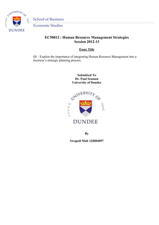 Economic Studies
EC50012 : Human Resource Management Strategies
Session 2012-13
Essay Title
Q1 : Explain the importance of integrating Human Resource Management into a
business’s strategic planning process.
Submitted To
Dr. Paul Seaman
University of Dundee
By
Swapnil Mali 120004897
School of Business
 