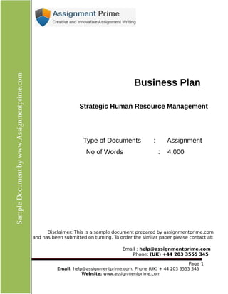 Page
1 Email: help@assignmentprime.com, Phone (AU) +61 879 057 034
Website: www.assignmentprime.com
SampleDocumentbywww.assignmentprime.com
Business Plan
Strategic Human Resource Management
Type of Documents : Assignment
No of Words : 4,000
Disclaimer: This is a sample document prepared by assignmentprime.com
and has been submitted on turning. To order the similar paper please contact at:
Email : help@assignmentprime.com
Phone: (AU) +61 879 057 034
 