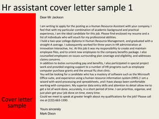 Hr assistant cover letter sample 1
Dear Mr Jackson

Cover letter
sample

I am writing to apply for the posting as a Human Resource Assistant with your company. I
feel that with my particular combination of academic background and practical
experience, I am the ideal candidate for this job. Please find enclosed my resume and a
list of individuals who will vouch for my professional abilities.
I hold a two-year college diploma in Human Resource Management, and graduated with a
straight-A average. I subsequently worked for three years in HR administration at
Innovation Interactive, Inc. At this job it was my responsibility to create and maintain
employee files, and to orient new employees to the company benefits package. I also
counselled employees on issues surrounding plan coverage and eligibility, and addresses
claims concerns.
In addition to duties surrounding pay and benefits, I also participated in special project
work and provided ongoing support to a number of HR programs such as employee
computer purchase grants and the annual flu shot clinic.
You will be looking for a candidate who has a mastery of software such as the Microsoft
Office suite, and experience using a human resource information system (HRIS.) I am a
wizard with word processing and spreadsheets, and I have always been comfortable
working with computers. My superior data entry skills and attention to detail allow me to
get a lot of work done, accurately, in a short period of time. I can prioritize, organize, and
just plain get your job done on time, every time.
Could we meet to speak at greater length about my qualifications for the job? Please call
me at (222)-663-1390.
Yours sincerely
Mark Dixon

 