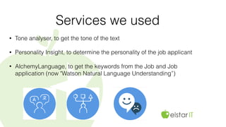 Services we used
• Tone analyser, to get the tone of the text
• Personality Insight, to determine the personality of the job applicant
• AlchemyLanguage, to get the keywords from the Job and Job
application (now "Watson Natural Language Understanding”)
 