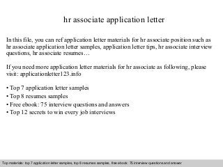 hr associate application letter 
In this file, you can ref application letter materials for hr associate position such as 
hr associate application letter samples, application letter tips, hr associate interview 
questions, hr associate resumes… 
If you need more application letter materials for hr associate as following, please 
visit: applicationletter123.info 
• Top 7 application letter samples 
• Top 8 resumes samples 
• Free ebook: 75 interview questions and answers 
• Top 12 secrets to win every job interviews 
Top materials: top 7 application letter samples, top 8 resumes samples, free ebook: 75 interview questions and answer 
Interview questions and answers – free download/ pdf and ppt file 
 