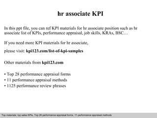 hr associate KPI 
In this ppt file, you can ref KPI materials for hr associate position such as hr 
associate list of KPIs, performance appraisal, job skills, KRAs, BSC… 
If you need more KPI materials for hr associate, 
please visit: kpi123.com/list-of-kpi-samples 
Other materials from kpi123.com 
• Top 28 performance appraisal forms 
• 11 performance appraisal methods 
• 1125 performance review phrases 
Top materials: top sales KPIs, Top 28 performance appraisal forms, 11 performance appraisal methods 
Interview questions and answers – free download/ pdf and ppt file 
 