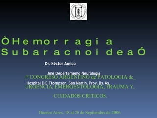 “ Hemorragia Subaracnoidea”   Dr. Héctor Amico   Jefe Departamento Neurología  Hospital D.E Thompson, San Martín, Prov. Bs. As.   I º CONGRESO ARGENTINO de PATOLOGIA de   URGENCIA, EMERGENTOLOGIA, TRAUMA Y   CUIDADOS CRITICOS. Buenos Aires, 18 al 20 de Septiembre de 2006 