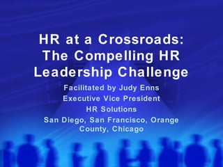 HR at a Crossroads: The Compelling HR Leadership Challenge Facilitated by Judy Enns Executive Vice President HR Solutions San Diego, San Francisco, Orange County, Chicago 