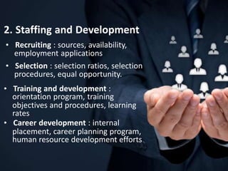 2. Staffing and Development
• Recruiting : sources, availability,
employment applications
• Selection : selection ratios, selection
procedures, equal opportunity.
• Training and development :
orientation program, training
objectives and procedures, learning
rates
• Career development : internal
placement, career planning program,
human resource development efforts
 