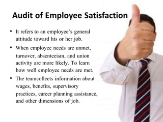 Audit of Employee Satisfaction
• It refers to an employee’s general
attitude toward his or her job.
• When employee needs are unmet,
turnover, absenteeism, and union
activity are more likely. To learn
how well employee needs are met.
• The teamcollects information about
wages, benefits, supervisory
practices, career planning assistance,
and other dimensions of job.
 