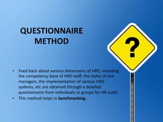 • Feed back about various dimensions of HRD, including
the competency base of HRD staff, the styles of line
managers, the implementation of various HRD
systems, etc are obtained through a detailed
questionnaire from individuals or groups for HR audit.
• This method helps in benchmarking.
QUESTIONNAIRE
METHOD
 