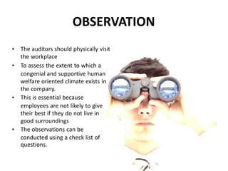 • The auditors should physically visit
the workplace
• To assess the extent to which a
congenial and supportive human
welfare oriented climate exists in
the company.
• This is essential because
employees are not likely to give
their best if they do not live in
good surroundings
• The observations can be
conducted using a check list of
questions.
OBSERVATION
 