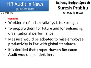 • Workforce of Indian railways is its strength
• To prepare them for future and for enhancing
organizational performance.
• Measure would be adopted to raise employee
productivity in line with global standards.
• It is decided that proper Human Resource
Audit would be undertaken.
26-feb-15
Railway Budget Speech
Suresh Prabhu
Railway Minister
Highlights
 